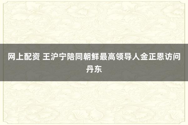 网上配资 王沪宁陪同朝鲜最高领导人金正恩访问丹东