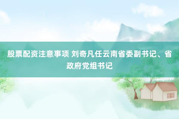 股票配资注意事项 刘奇凡任云南省委副书记、省政府党组书记