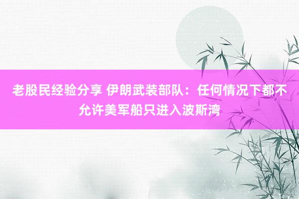 老股民经验分享 伊朗武装部队：任何情况下都不允许美军船只进入波斯湾